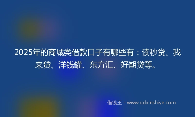 2025年的商城类借款口子有哪些有：读秒贷、我来贷、洋钱罐、东方汇、好期贷等。
