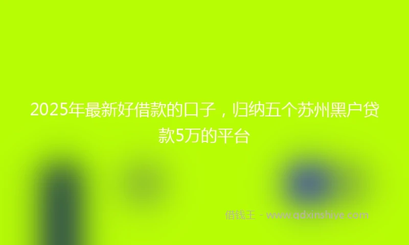 2025年最新好借款的口子，归纳五个苏州黑户贷款5万的平台