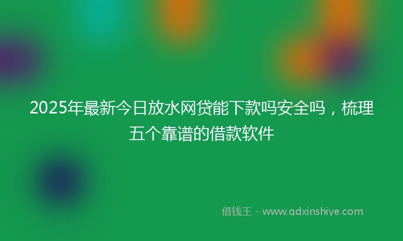 2025年最新今日放水网贷能下款吗安全吗，梳理五个靠谱的借款软件