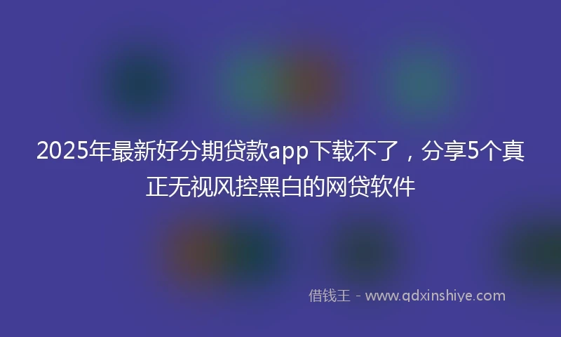 2025年最新好分期贷款app下载不了，分享5个真正无视风控黑白的网贷软件
