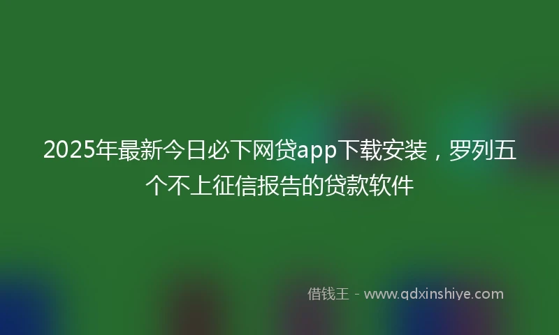 2025年最新今日必下网贷app下载安装，罗列五个不上征信报告的贷款软件