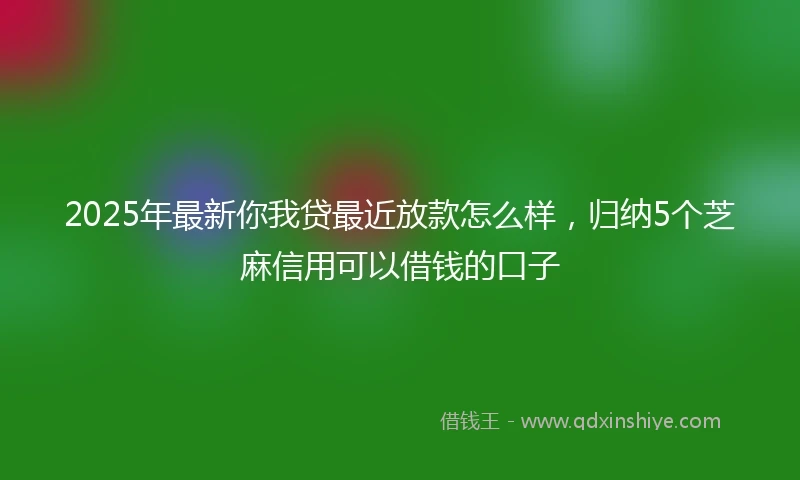 2025年最新你我贷最近放款怎么样，归纳5个芝麻信用可以借钱的口子