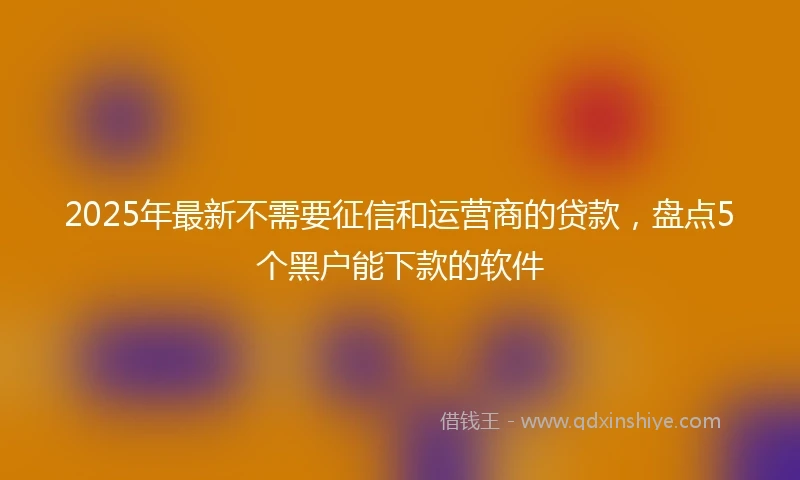 2025年最新不需要征信和运营商的贷款，盘点5个黑户能下款的软件