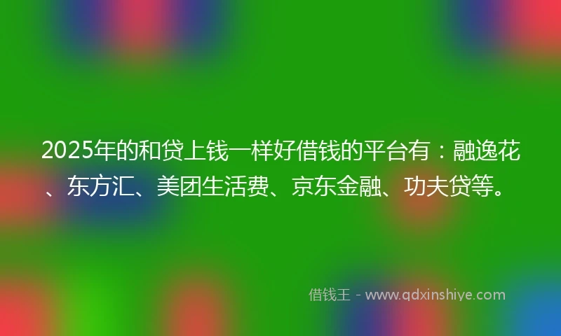 2025年的和贷上钱一样好借钱的平台有：融逸花、东方汇、美团生活费、京东金融、功夫贷等。