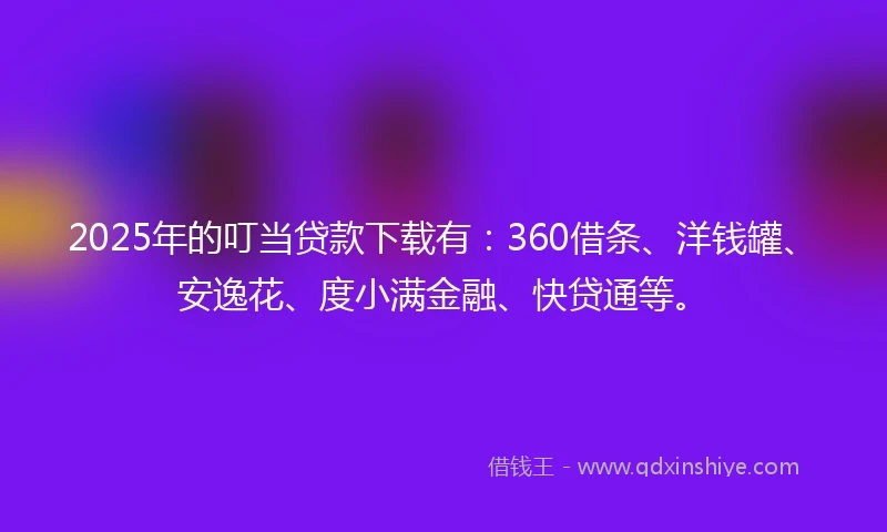 2025年的叮当贷款下载有：360借条、洋钱罐、安逸花、度小满金融、快贷通等。