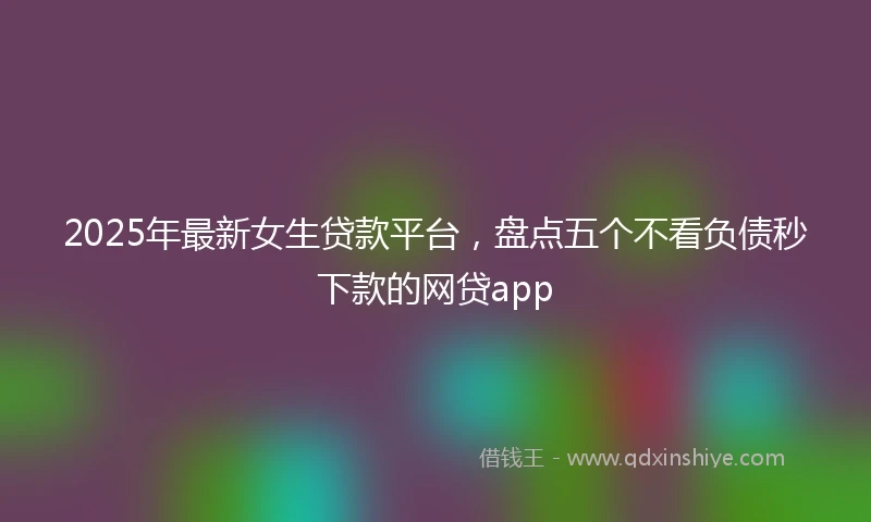 2025年最新女生贷款平台，盘点五个不看负债秒下款的网贷app
