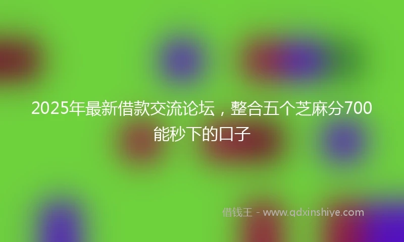 2025年最新借款交流论坛，整合五个芝麻分700能秒下的口子