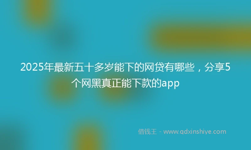 2025年最新五十多岁能下的网贷有哪些，分享5个网黑真正能下款的app