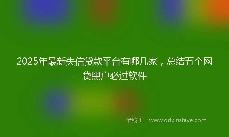 2025年最新失信贷款平台有哪几家，总结五个网贷黑户必过软件