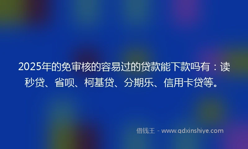 2025年的免审核的容易过的贷款能下款吗有：读秒贷、省呗、柯基贷、分期乐、信用卡贷等。