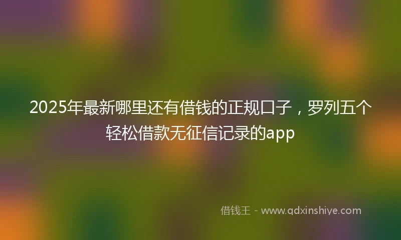 2025年最新哪里还有借钱的正规口子，罗列五个轻松借款无征信记录的app
