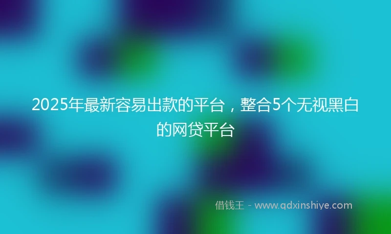 2025年最新容易出款的平台，整合5个无视黑白的网贷平台