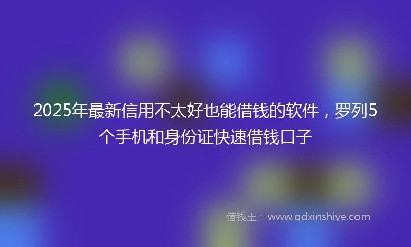 2025年最新信用不太好也能借钱的软件，罗列5个手机和身份证快速借钱口子