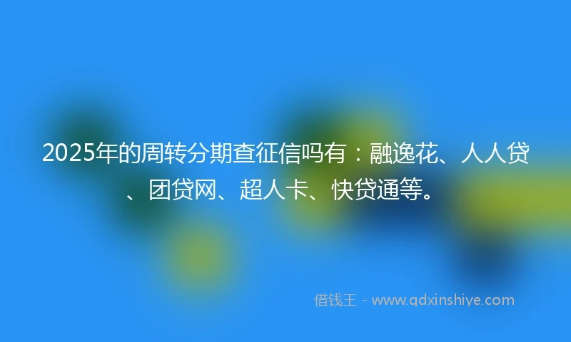2025年的周转分期查征信吗有：融逸花、人人贷、团贷网、超人卡、快贷通等。