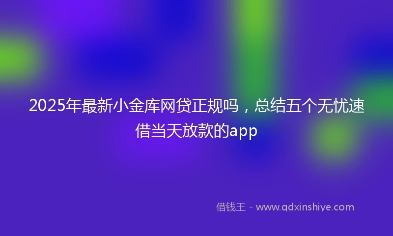 2025年最新小金库网贷正规吗，总结五个无忧速借当天放款的app