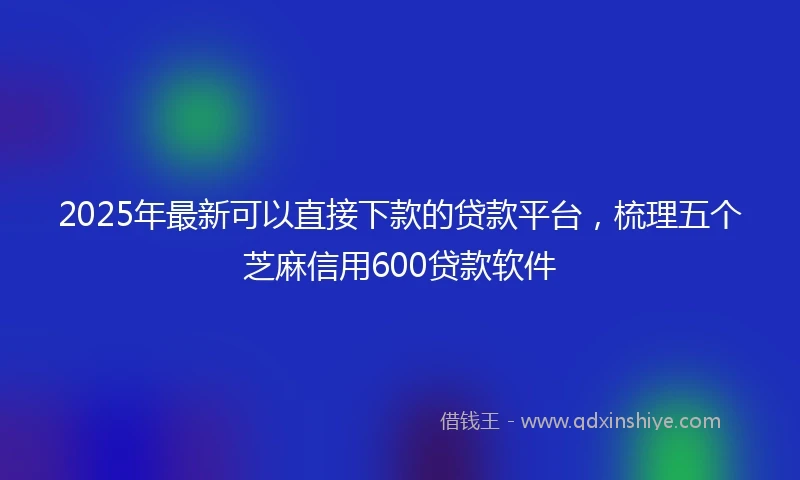 2025年最新可以直接下款的贷款平台，梳理五个芝麻信用600贷款软件