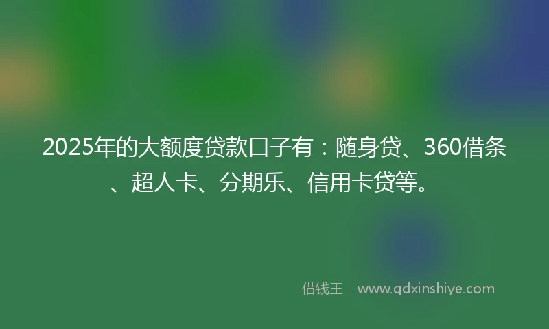 2025年的大额度贷款口子有：随身贷、360借条、超人卡、分期乐、信用卡贷等。