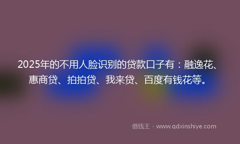 2025年的不用人脸识别的贷款口子有：融逸花、惠商贷、拍拍贷、我来贷、百度有钱花等。