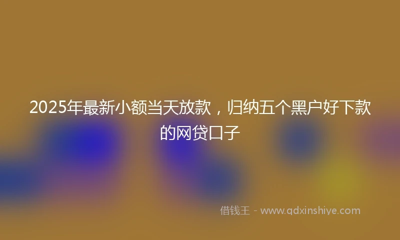 2025年最新小额当天放款，归纳五个黑户好下款的网贷口子