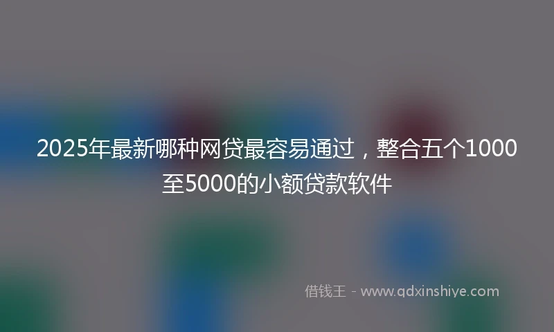2025年最新哪种网贷最容易通过，整合五个1000至5000的小额贷款软件