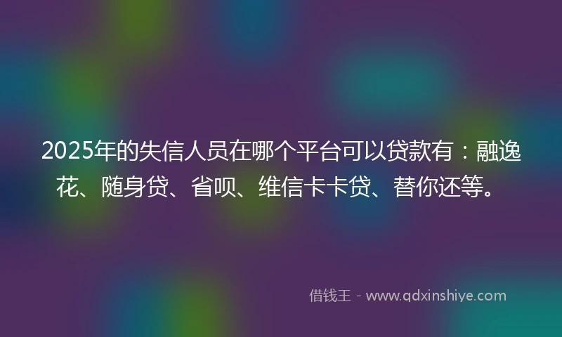 2025年的失信人员在哪个平台可以贷款有：融逸花、随身贷、省呗、维信卡卡贷、替你还等。