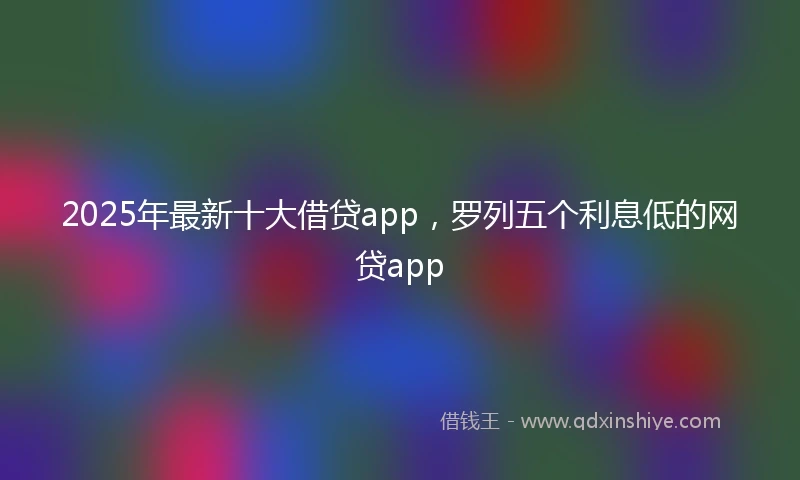 2025年最新十大借贷app，罗列五个利息低的网贷app