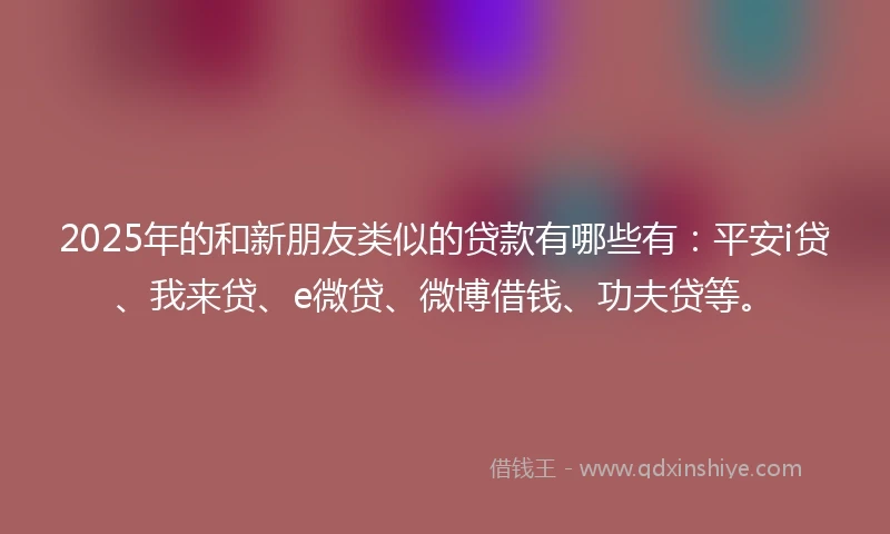 2025年的和新朋友类似的贷款有哪些有：平安i贷、我来贷、e微贷、微博借钱、功夫贷等。