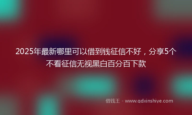 2025年最新哪里可以借到钱征信不好，分享5个不看征信无视黑白百分百下款