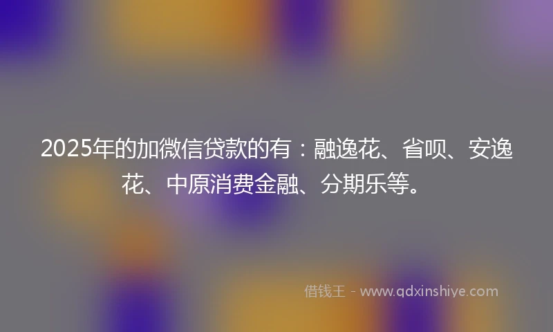 2025年的加微信贷款的有：融逸花、省呗、安逸花、中原消费金融、分期乐等。