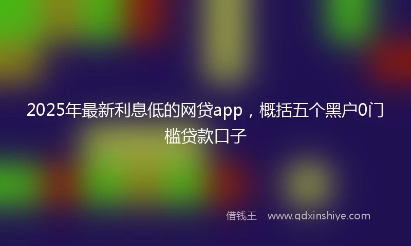 2025年最新利息低的网贷app，概括五个黑户0门槛贷款口子