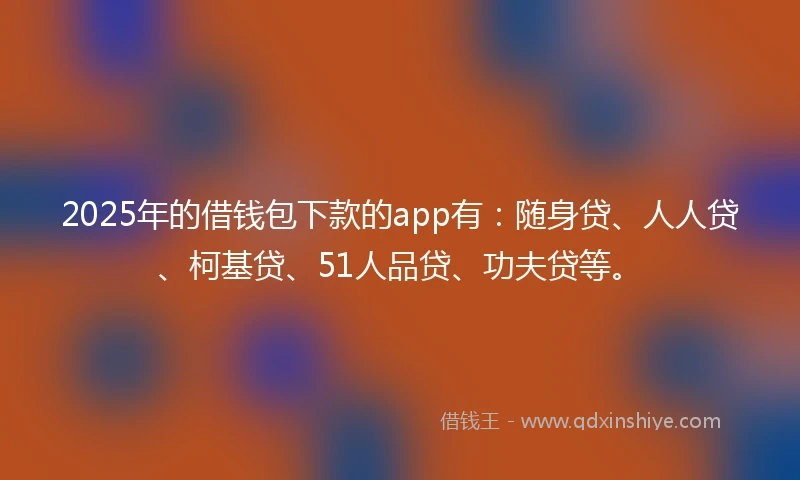 2025年的借钱包下款的app有：随身贷、人人贷、柯基贷、51人品贷、功夫贷等。