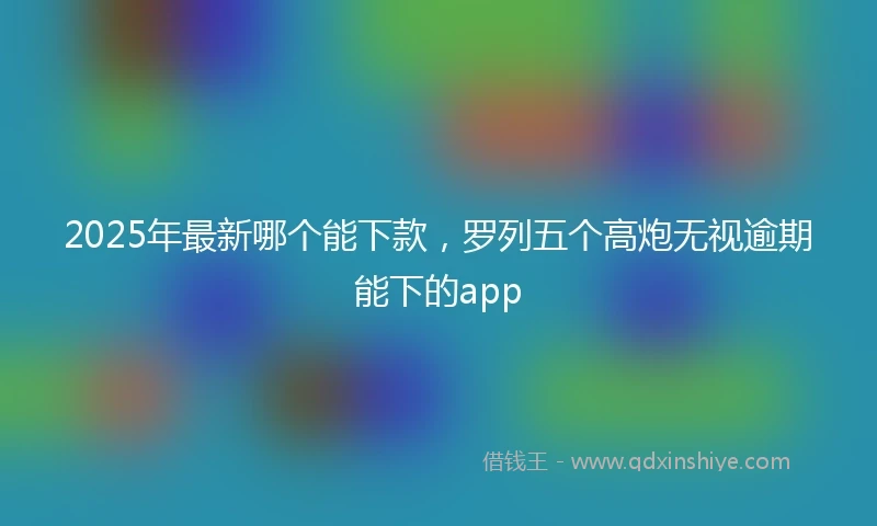2025年最新哪个能下款，罗列五个高炮无视逾期能下的app