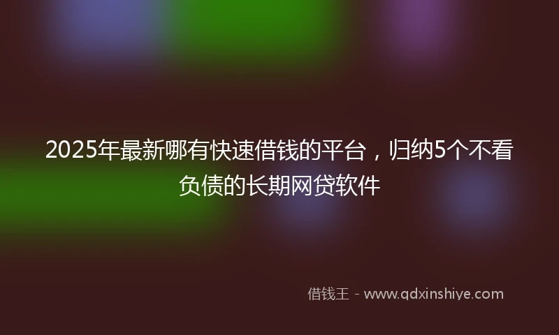 2025年最新哪有快速借钱的平台，归纳5个不看负债的长期网贷软件