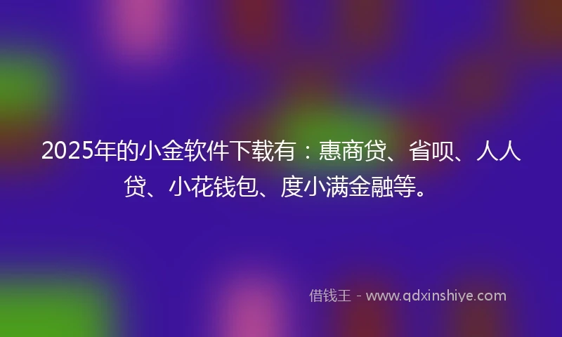 2025年的小金软件下载有：惠商贷、省呗、人人贷、小花钱包、度小满金融等。