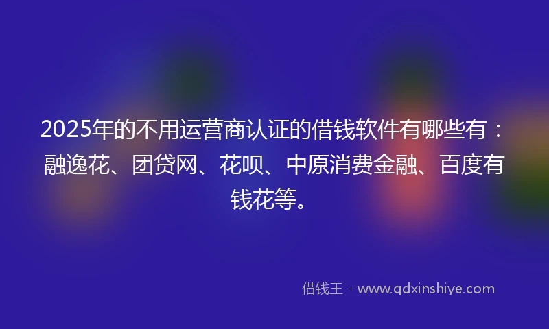 2025年的不用运营商认证的借钱软件有哪些有：融逸花、团贷网、花呗、中原消费金融、百度有钱花等。