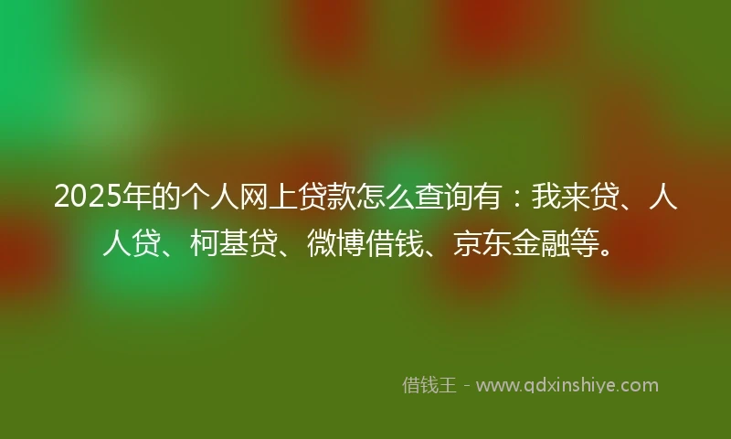 2025年的个人网上贷款怎么查询有：我来贷、人人贷、柯基贷、微博借钱、京东金融等。