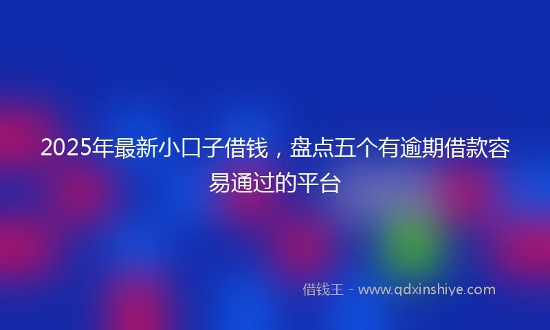 2025年最新小口子借钱，盘点五个有逾期借款容易通过的平台