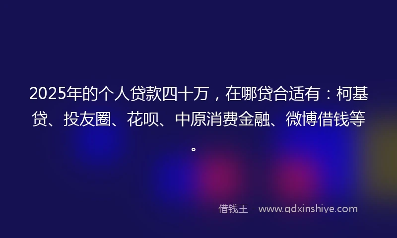 2025年的个人贷款四十万，在哪贷合适有：柯基贷、投友圈、花呗、中原消费金融、微博借钱等。