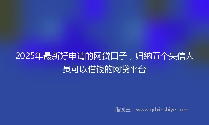 2025年最新好申请的网贷口子，归纳五个失信人员可以借钱的网贷平台