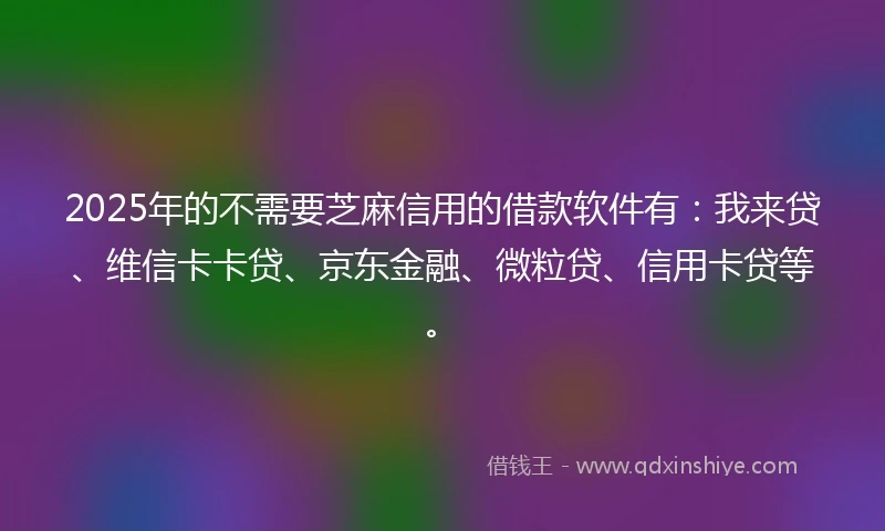 2025年的不需要芝麻信用的借款软件有：我来贷、维信卡卡贷、京东金融、微粒贷、信用卡贷等。