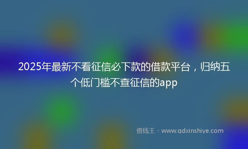 2025年最新不看征信必下款的借款平台，归纳五个低门槛不查征信的app