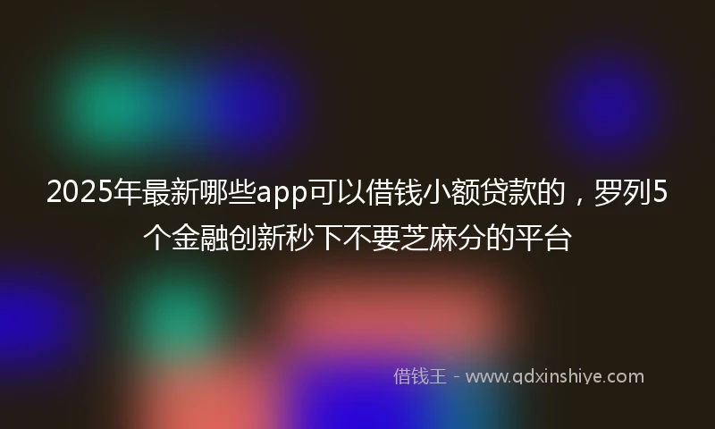 2025年最新哪些app可以借钱小额贷款的，罗列5个金融创新秒下不要芝麻分的平台