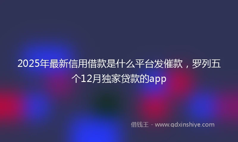 2025年最新信用借款是什么平台发催款，罗列五个12月独家贷款的app