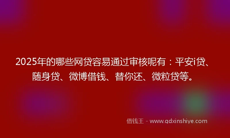 2025年的哪些网贷容易通过审核呢有：平安i贷、随身贷、微博借钱、替你还、微粒贷等。