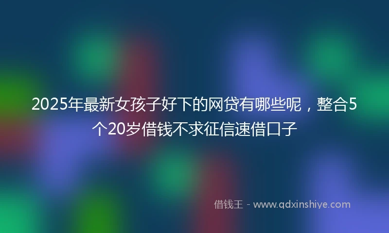 2025年最新女孩子好下的网贷有哪些呢，整合5个20岁借钱不求征信速借口子