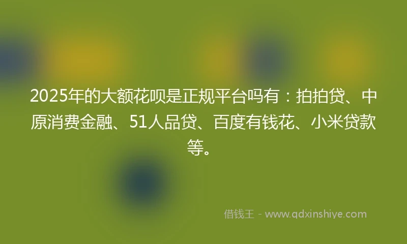 2025年的大额花呗是正规平台吗有：拍拍贷、中原消费金融、51人品贷、百度有钱花、小米贷款等。