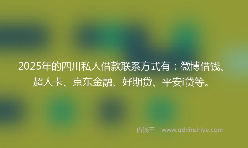 2025年的四川私人借款联系方式有：微博借钱、超人卡、京东金融、好期贷、平安i贷等。