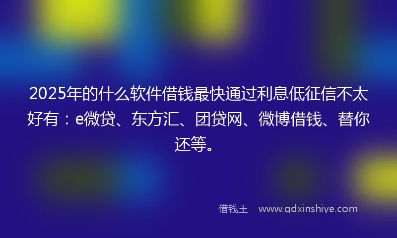 2025年的什么软件借钱最快通过利息低征信不太好有：e微贷、东方汇、团贷网、微博借钱、替你还等。