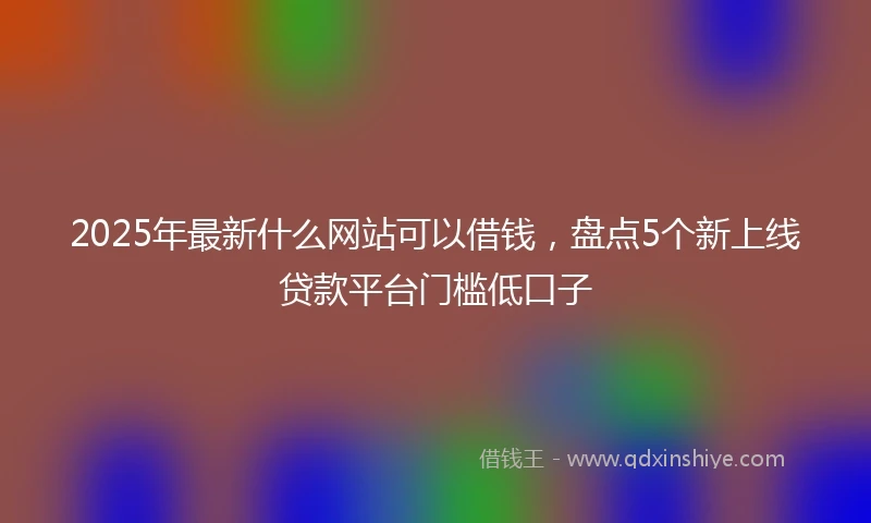 2025年最新什么网站可以借钱，盘点5个新上线贷款平台门槛低口子