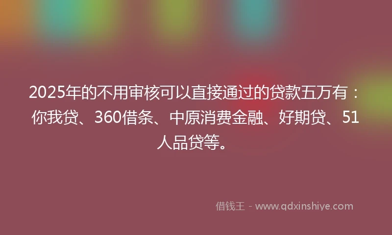 2025年的不用审核可以直接通过的贷款五万有：你我贷、360借条、中原消费金融、好期贷、51人品贷等。